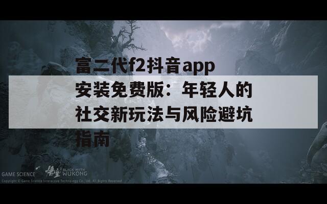 富二代f2抖音app安装免费版：年轻人的社交新玩法与风险避坑指南