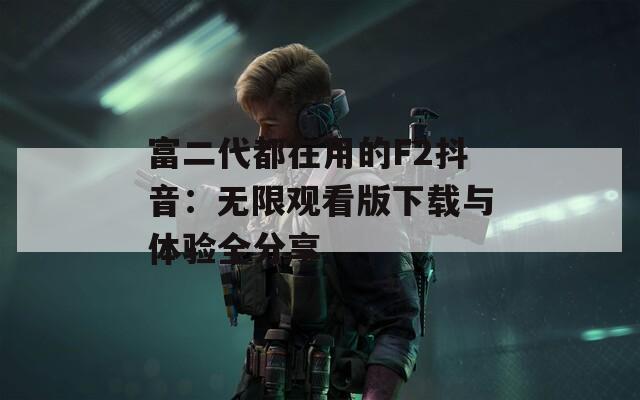 富二代都在用的F2抖音：无限观看版下载与体验全分享