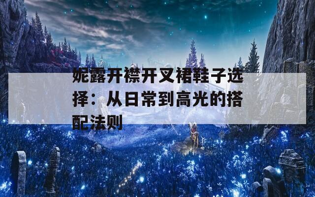妮露开襟开叉裙鞋子选择：从日常到高光的搭配法则