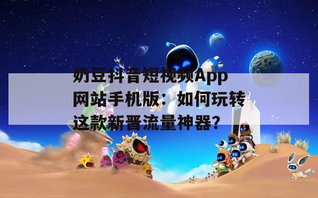 奶豆抖音短视频App网站手机版：如何玩转这款新晋流量神器？