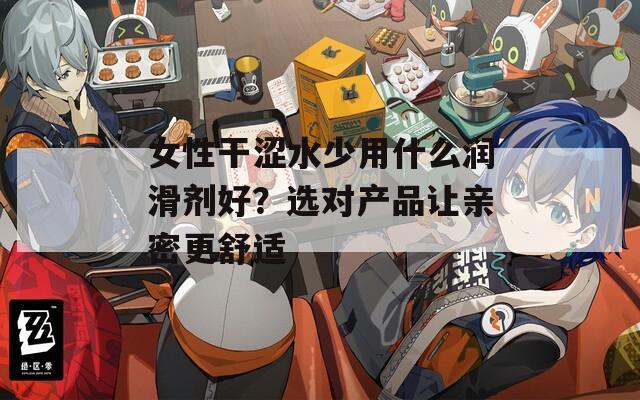 女性干涩水少用什么润滑剂好？选对产品让亲密更舒适