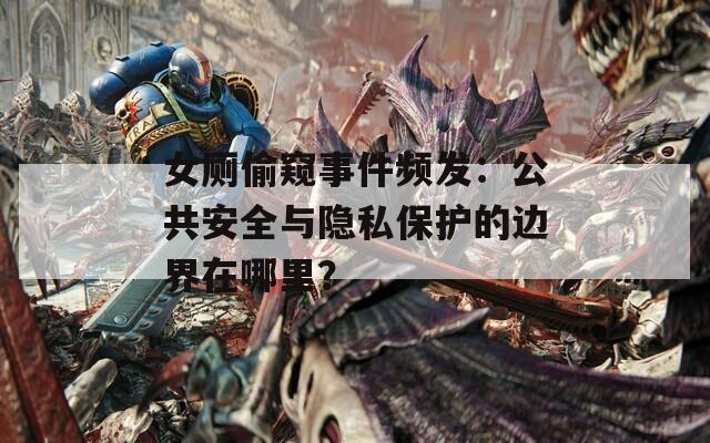 女厕偷窥事件频发：公共安全与隐私保护的边界在哪里？