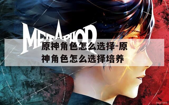 原神角色怎么选择-原神角色怎么选择培养