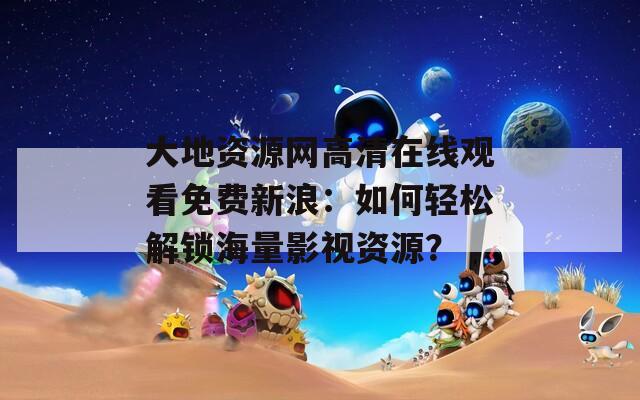 大地资源网高清在线观看免费新浪：如何轻松解锁海量影视资源？