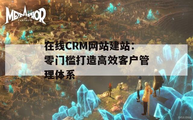 在线CRM网站建站：零门槛打造高效客户管理体系