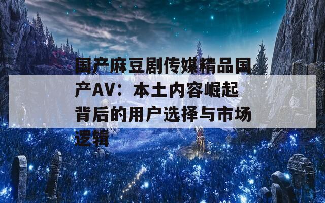国产麻豆剧传媒精品国产AV：本土内容崛起背后的用户选择与市场逻辑