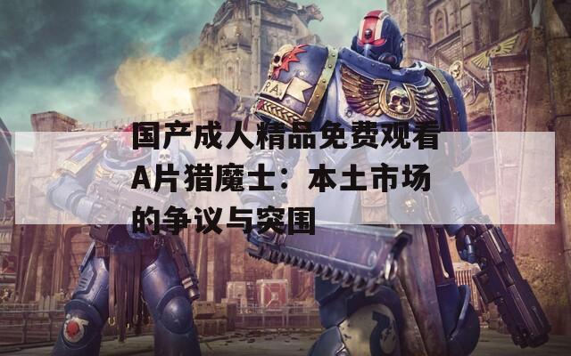 国产成人精品免费观看A片猎魔士：本土市场的争议与突围