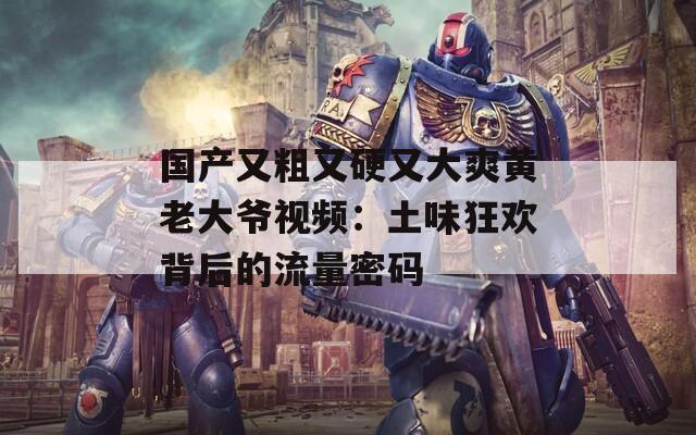 国产又粗又硬又大爽黄老大爷视频：土味狂欢背后的流量密码