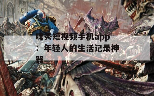 嘿秀短视频手机app：年轻人的生活记录神器