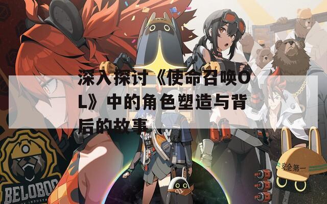 深入探讨《使命召唤OL》中的角色塑造与背后的故事