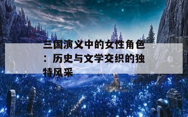 三国演义中的女性角色：历史与文学交织的独特风采