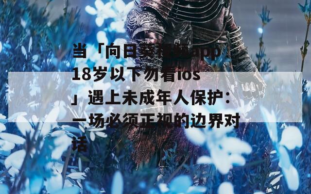 当「向日葵视频app18岁以下勿看ios」遇上未成年人保护：一场必须正视的边界对话
