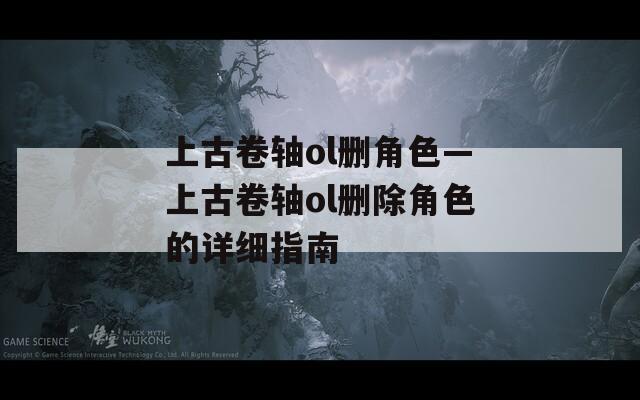 上古卷轴ol删角色—上古卷轴ol删除角色的详细指南