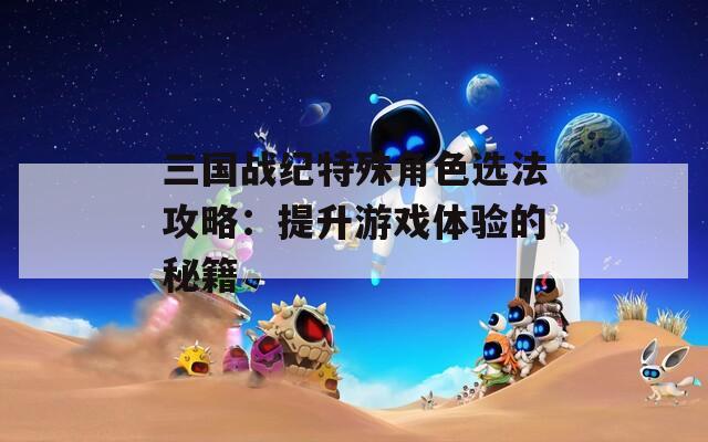 三国战纪特殊角色选法攻略：提升游戏体验的秘籍