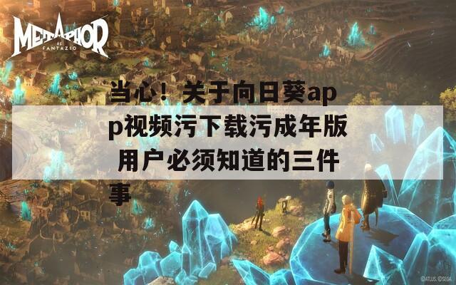 当心！关于向日葵app视频污下载污成年版 用户必须知道的三件事