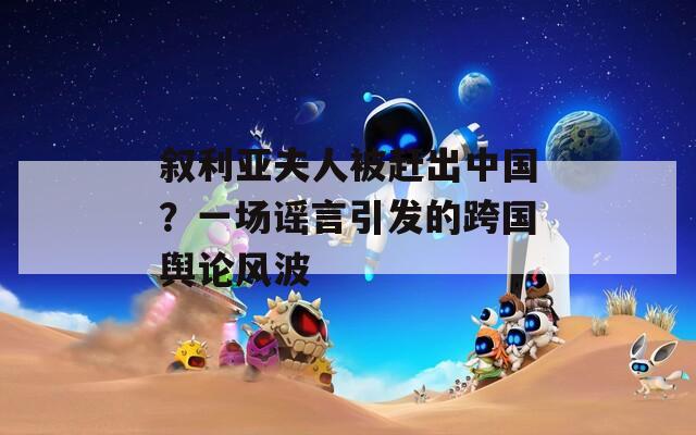 叙利亚夫人被赶出中国？一场谣言引发的跨国舆论风波