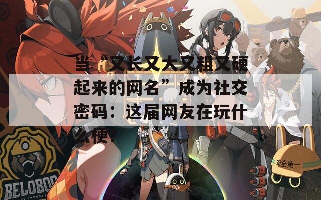 当“又长又大又粗又硬起来的网名”成为社交密码：这届网友在玩什么梗？