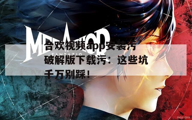 合欢视频app安装污破解版下载污：这些坑千万别踩！