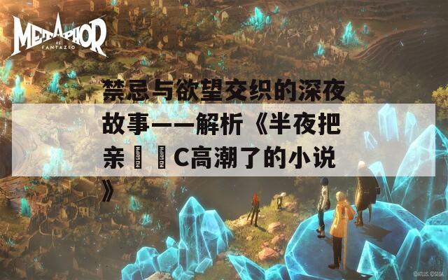 禁忌与欲望交织的深夜故事——解析《半夜把亲妺妺C高潮了的小说》