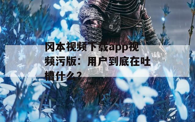 冈本视频下载app视频污版：用户到底在吐槽什么？