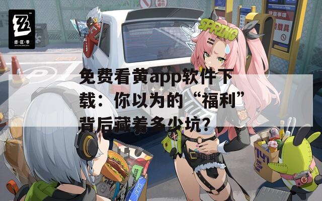 免费看黄app软件下载：你以为的“福利”背后藏着多少坑？