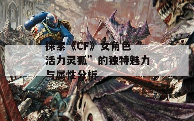 探索《CF》女角色“活力灵狐”的独特魅力与属性分析