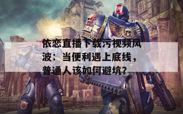 依恋直播下载污视频风波：当便利遇上底线，普通人该如何避坑？