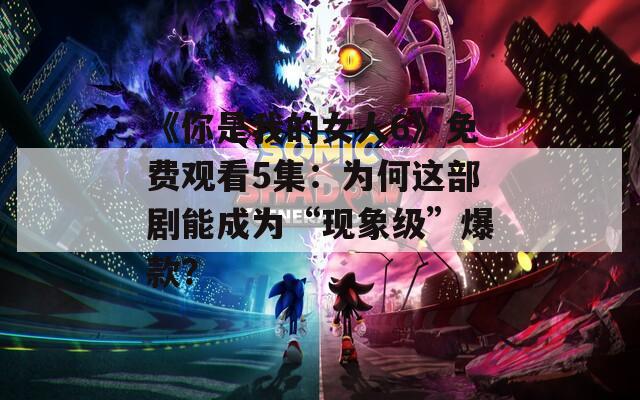 《你是我的女人6》免费观看5集：为何这部剧能成为“现象级”爆款？