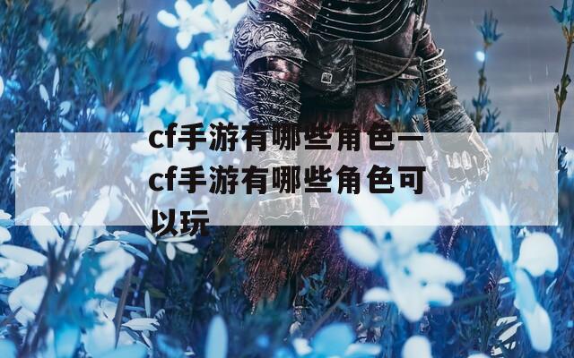 cf手游有哪些角色—cf手游有哪些角色可以玩