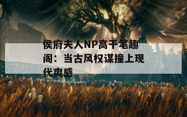 侯府夫人NP高干笔趣阁：当古风权谋撞上现代爽感
