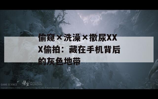 偷窥×洗澡×撒尿XXX偷拍：藏在手机背后的灰色地带