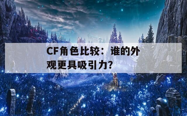 CF角色比较：谁的外观更具吸引力？