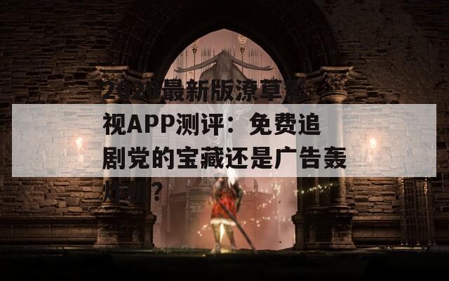 2020最新版潦草影视APP测评：免费追剧党的宝藏还是广告轰炸机？