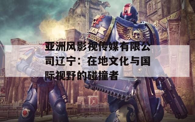 亚洲风影视传媒有限公司辽宁：在地文化与国际视野的碰撞者