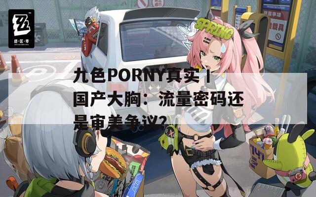 九色PORNY真实丨国产大胸：流量密码还是审美争议？