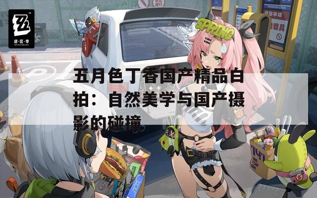 五月色丁香国产精品白拍：自然美学与国产摄影的碰撞
