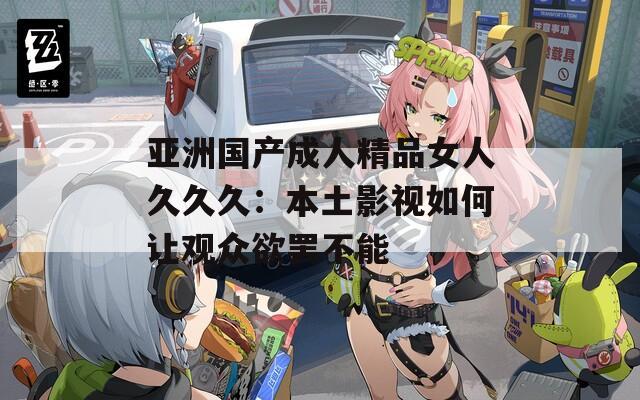 亚洲国产成人精品女人久久久：本土影视如何让观众欲罢不能