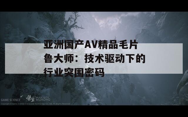 亚洲国产AV精品毛片鲁大师：技术驱动下的行业突围密码