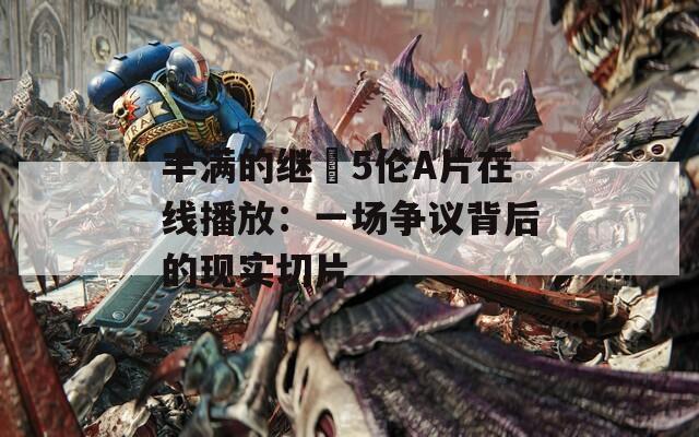 丰满的继牳5伦A片在线播放：一场争议背后的现实切片
