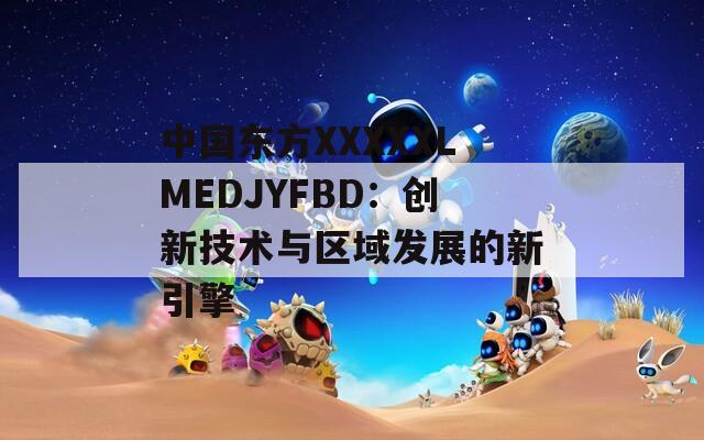 中国东方XXXXXLMEDJYFBD：创新技术与区域发展的新引擎